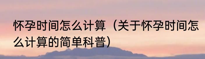 怀孕时间怎么计算（关于怀孕时间怎么计算的简单科普）