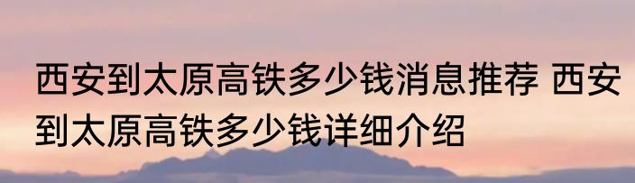 西安到太原高铁多少钱消息推荐 西安到太原高铁多少钱详细介绍