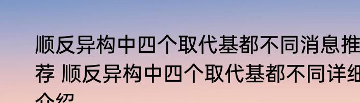 顺反异构中四个取代基都不同消息推荐 顺反异构中四个取代基都不同详细介绍