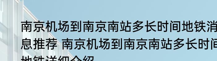 南京机场到南京南站多长时间地铁消息推荐 南京机场到南京南站多长时间地铁详细介绍