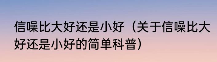 信噪比大好还是小好（关于信噪比大好还是小好的简单科普）