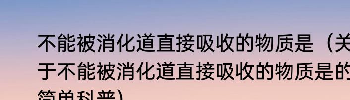 不能被消化道直接吸收的物质是（关于不能被消化道直接吸收的物质是的简单科普）