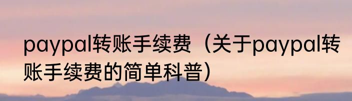 paypal转账手续费（关于paypal转账手续费的简单科普）