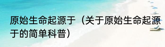 原始生命起源于（关于原始生命起源于的简单科普）