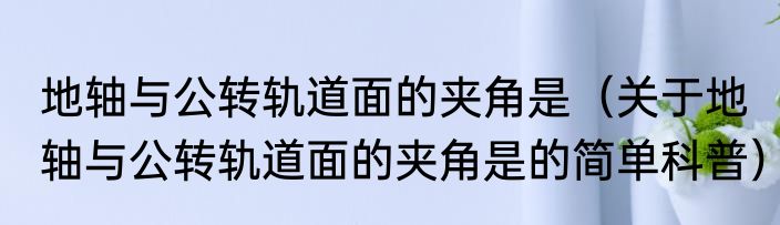 地轴与公转轨道面的夹角是（关于地轴与公转轨道面的夹角是的简单科普）