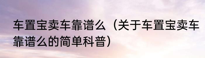 车置宝卖车靠谱么（关于车置宝卖车靠谱么的简单科普）