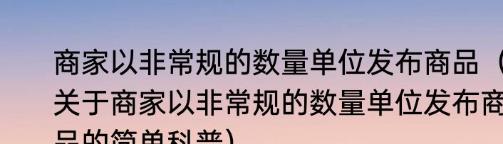 商家以非常规的数量单位发布商品（关于商家以非常规的数量单位发布商品的简单科普）