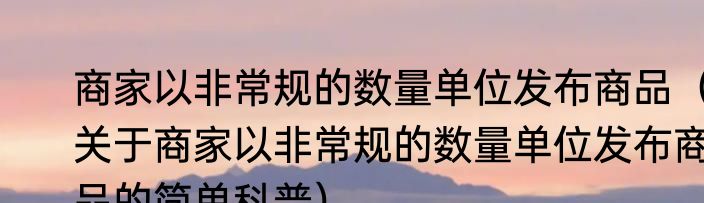 商家以非常规的数量单位发布商品（关于商家以非常规的数量单位发布商品的简单科普）