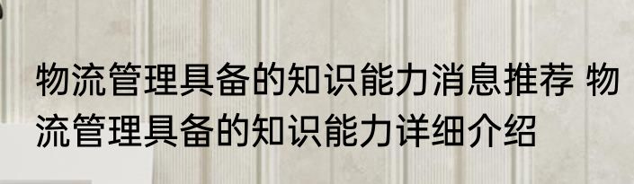 物流管理具备的知识能力消息推荐 物流管理具备的知识能力详细介绍