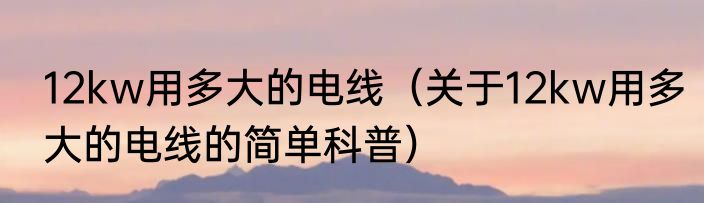 12kw用多大的电线（关于12kw用多大的电线的简单科普）