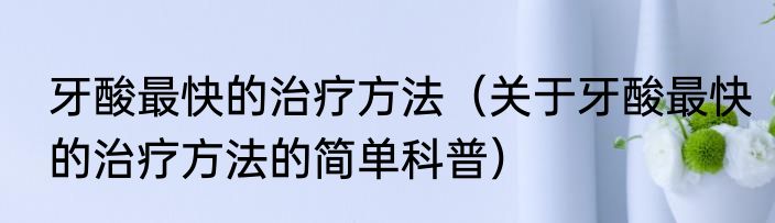 牙酸最快的治疗方法（关于牙酸最快的治疗方法的简单科普）