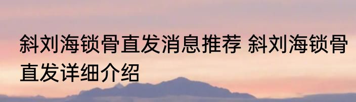 斜刘海锁骨直发消息推荐 斜刘海锁骨直发详细介绍