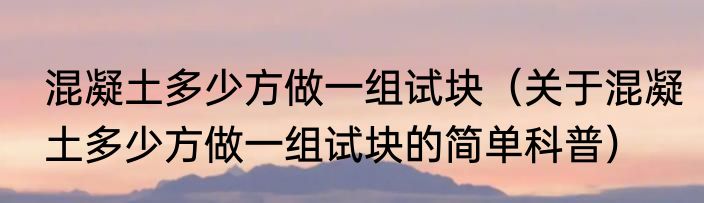 混凝土多少方做一组试块（关于混凝土多少方做一组试块的简单科普）