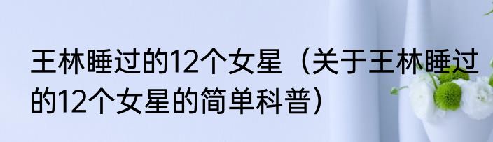 王林睡过的12个女星（关于王林睡过的12个女星的简单科普）