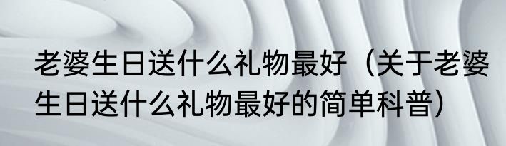 老婆生日送什么礼物最好（关于老婆生日送什么礼物最好的简单科普）
