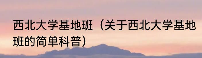 西北大学基地班（关于西北大学基地班的简单科普）
