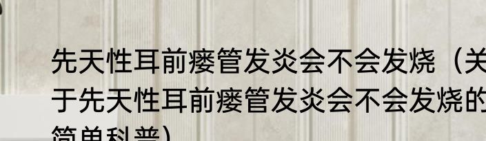 先天性耳前瘘管发炎会不会发烧（关于先天性耳前瘘管发炎会不会发烧的简单科普）