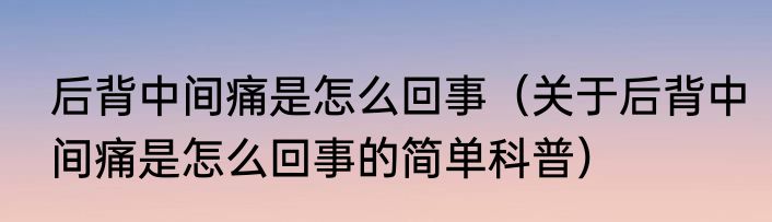 后背中间痛是怎么回事（关于后背中间痛是怎么回事的简单科普）