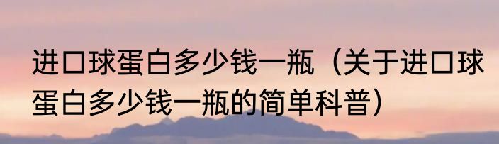 进口球蛋白多少钱一瓶（关于进口球蛋白多少钱一瓶的简单科普）