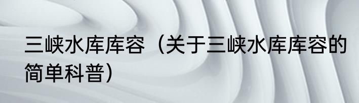 三峡水库库容（关于三峡水库库容的简单科普）