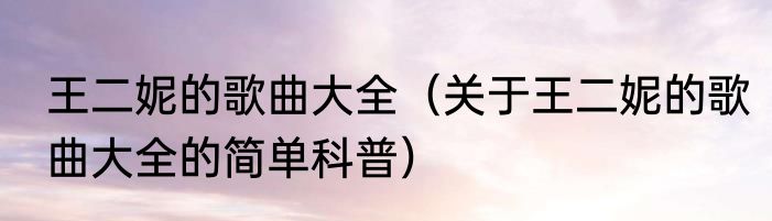 王二妮的歌曲大全（关于王二妮的歌曲大全的简单科普）