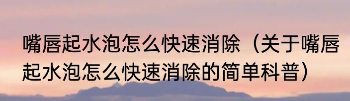 嘴唇起水泡怎么快速消除（关于嘴唇起水泡怎么快速消除的简单科普）