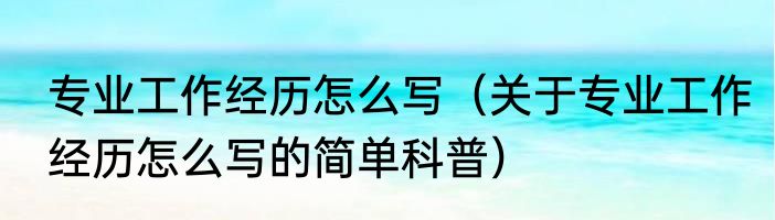专业工作经历怎么写（关于专业工作经历怎么写的简单科普）