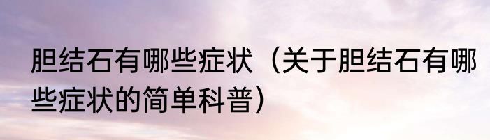 胆结石有哪些症状（关于胆结石有哪些症状的简单科普）
