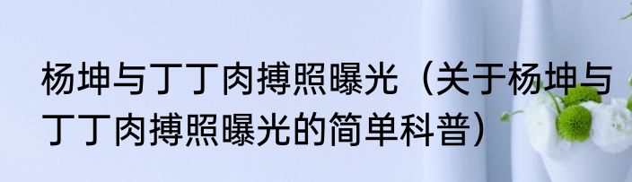 杨坤与丁丁肉搏照曝光（关于杨坤与丁丁肉搏照曝光的简单科普）