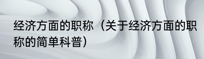 经济方面的职称（关于经济方面的职称的简单科普）