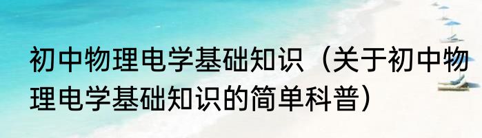 初中物理电学基础知识（关于初中物理电学基础知识的简单科普）