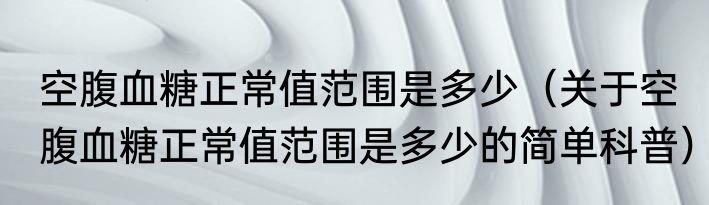 空腹血糖正常值范围是多少（关于空腹血糖正常值范围是多少的简单科普）
