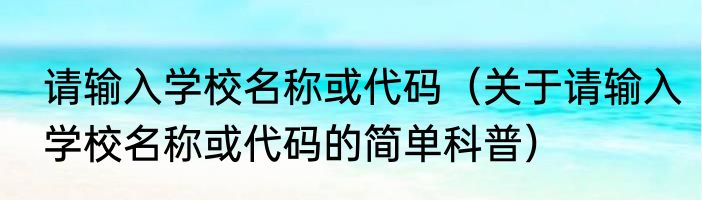 请输入学校名称或代码（关于请输入学校名称或代码的简单科普）