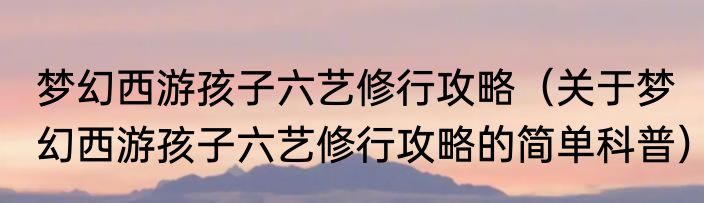 梦幻西游孩子六艺修行攻略（关于梦幻西游孩子六艺修行攻略的简单科普）