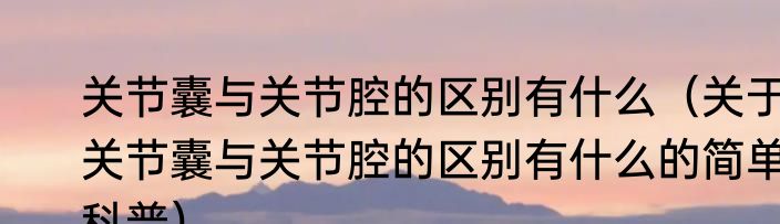 关节囊与关节腔的区别有什么（关于关节囊与关节腔的区别有什么的简单科普）