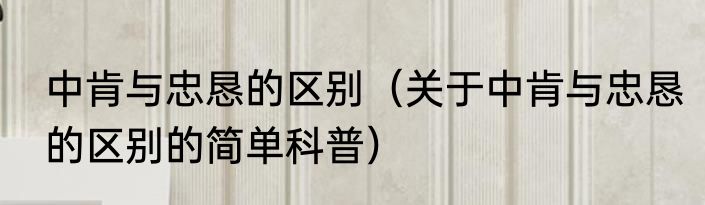 中肯与忠恳的区别（关于中肯与忠恳的区别的简单科普）
