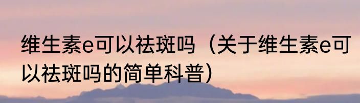 维生素e可以祛斑吗（关于维生素e可以祛斑吗的简单科普）