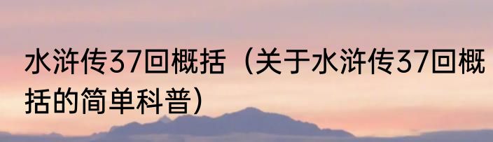 水浒传37回概括（关于水浒传37回概括的简单科普）