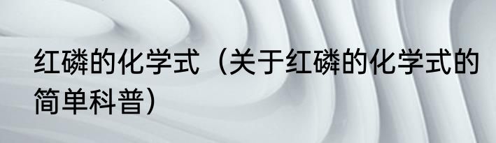 红磷的化学式（关于红磷的化学式的简单科普）