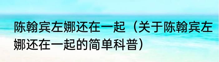 陈翰宾左娜还在一起（关于陈翰宾左娜还在一起的简单科普）
