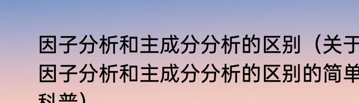 因子分析和主成分分析的区别（关于因子分析和主成分分析的区别的简单科普）