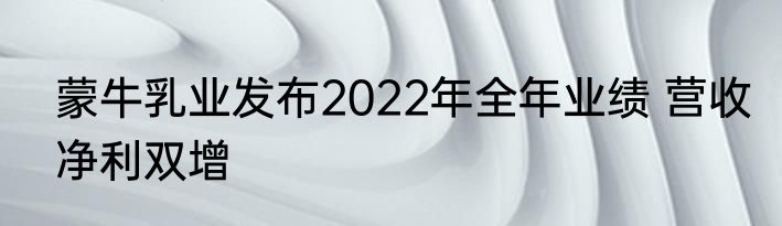 蒙牛乳业发布2022年全年业绩 营收净利双增