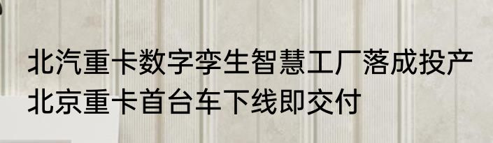 北汽重卡数字孪生智慧工厂落成投产 北京重卡首台车下线即交付
