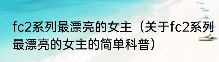 fc2系列最漂亮的女主（关于fc2系列最漂亮的女主的简单科普）
