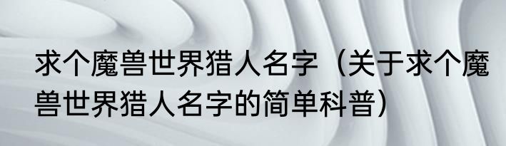 求个魔兽世界猎人名字（关于求个魔兽世界猎人名字的简单科普）
