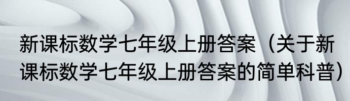 新课标数学七年级上册答案（关于新课标数学七年级上册答案的简单科普）