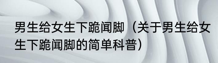 男生给女生下跪闻脚（关于男生给女生下跪闻脚的简单科普）