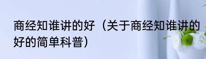 商经知谁讲的好（关于商经知谁讲的好的简单科普）