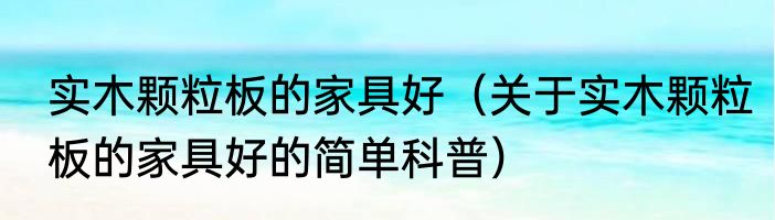 实木颗粒板的家具好（关于实木颗粒板的家具好的简单科普）