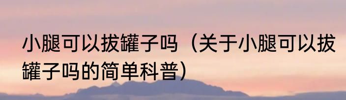 小腿可以拔罐子吗（关于小腿可以拔罐子吗的简单科普）